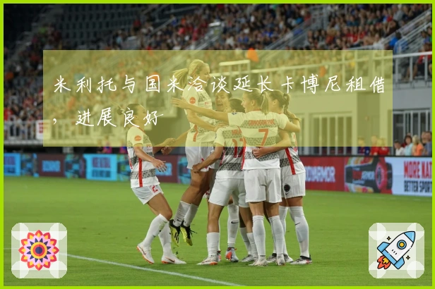 米利托与国米洽谈延长卡博尼租借，进展良好