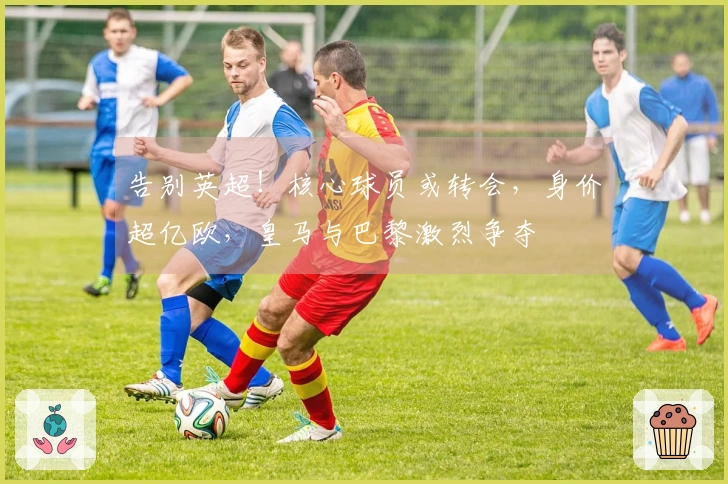 告别英超！核心球员或转会，身价超亿欧，皇马与巴黎激烈争夺