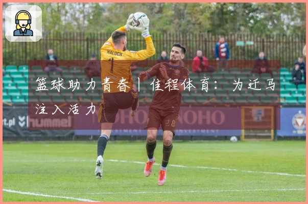 篮球助力青春丨佳程体育：为迁马注入活力