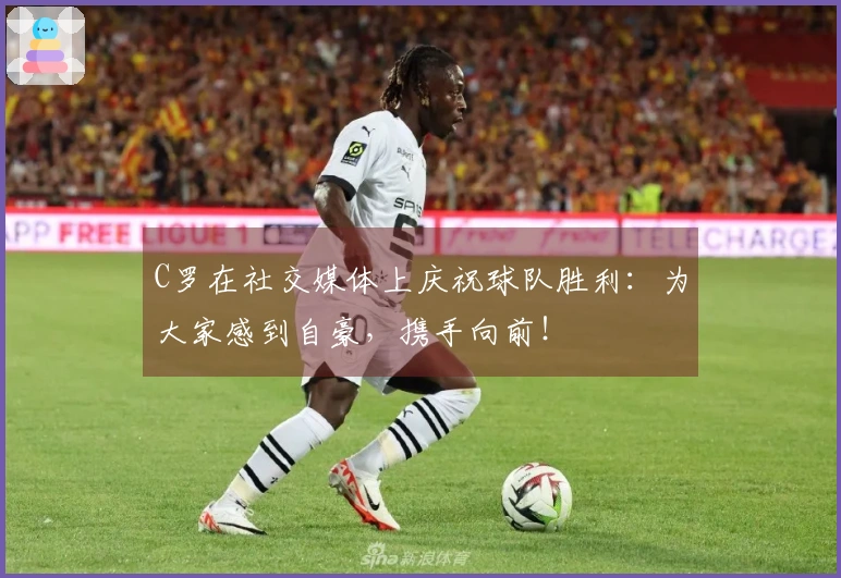 C罗在社交媒体上庆祝球队胜利：为大家感到自豪，携手向前！