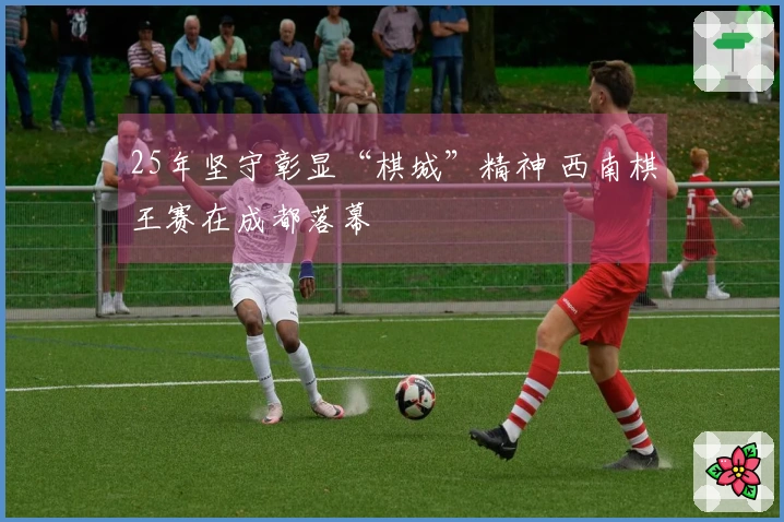 25年坚守彰显“棋城”精神 西南棋王赛在成都落幕