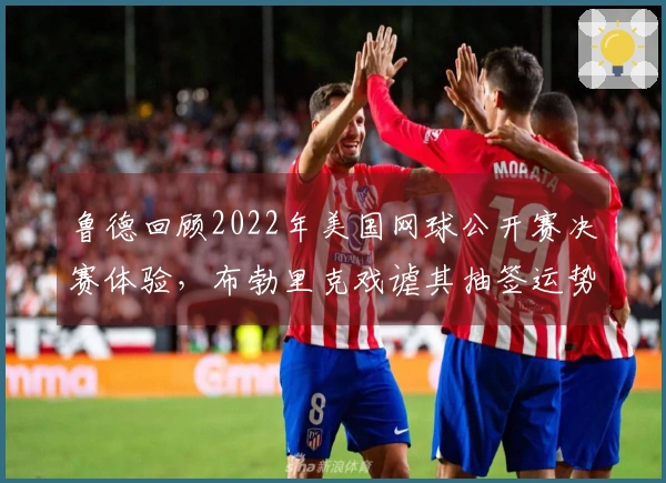 鲁德回顾2022年美国网球公开赛决赛体验，布勃里克戏谑其抽签运势