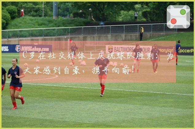 C罗在社交媒体上庆祝球队胜利：为大家感到自豪，携手向前！