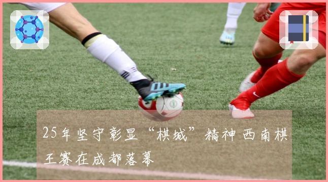 25年坚守彰显“棋城”精神 西南棋王赛在成都落幕