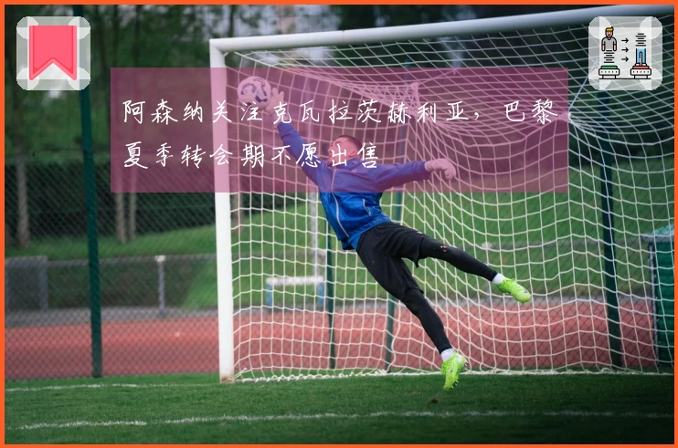 阿森纳关注克瓦拉茨赫利亚，巴黎夏季转会期不愿出售