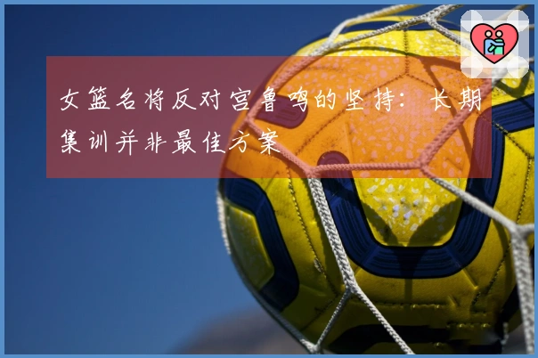 女篮名将反对宫鲁鸣的坚持：长期集训并非最佳方案