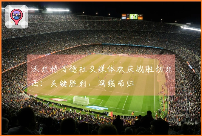 沃尔特马德社交媒体欢庆战胜切尔西：关键胜利，满载而归