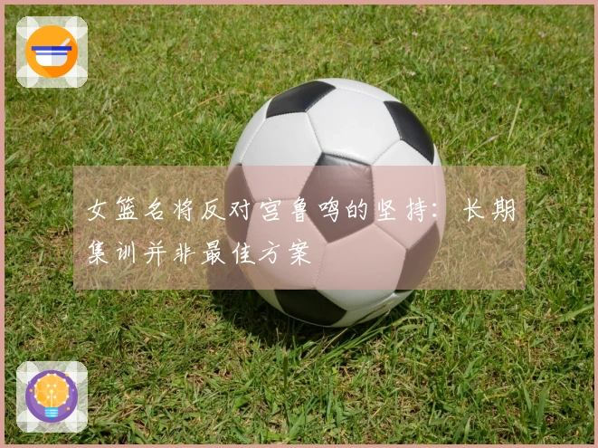 女篮名将反对宫鲁鸣的坚持：长期集训并非最佳方案