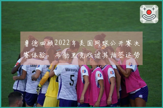 鲁德回顾2022年美国网球公开赛决赛体验，布勃里克戏谑其抽签运势