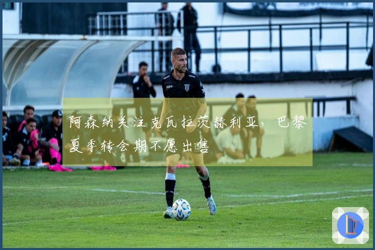 阿森纳关注克瓦拉茨赫利亚，巴黎夏季转会期不愿出售